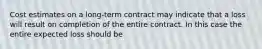 Cost estimates on a long-term contract may indicate that a loss will result on completion of the entire contract. In this case the entire expected loss should be