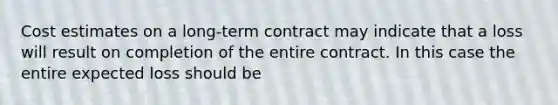 Cost estimates on a long-term contract may indicate that a loss will result on completion of the entire contract. In this case the entire expected loss should be