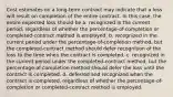 Cost estimates on a long-term contract may indicate that a loss will result on completion of the entire contract. In this case, the entire expected loss should be a. recognized in the current period, regardless of whether the percentage-of-completion or completed-contract method is employed. b. recognized in the current period under the percentage-of-completion method, but the completed-contract method should defer recognition of the loss to the time when the contract is completed. c. recognized in the current period under the completed-contract method, but the percentage-of-completion method should defer the loss until the contract is completed. d. deferred and recognized when the contract is completed, regardless of whether the percentage-of-completion or completed-contract method is employed.