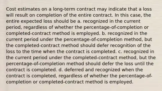 Cost estimates on a long-term contract may indicate that a loss will result on completion of the entire contract. In this case, the entire expected loss should be a. recognized in the current period, regardless of whether the percentage-of-completion or completed-contract method is employed. b. recognized in the current period under the percentage-of-completion method, but the completed-contract method should defer recognition of the loss to the time when the contract is completed. c. recognized in the current period under the completed-contract method, but the percentage-of-completion method should defer the loss until the contract is completed. d. deferred and recognized when the contract is completed, regardless of whether the percentage-of-completion or completed-contract method is employed.