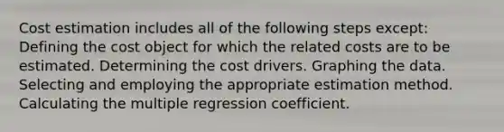 Cost estimation includes all of the following steps except: Defining the cost object for which the related costs are to be estimated. Determining the cost drivers. Graphing the data. Selecting and employing the appropriate estimation method. Calculating the multiple regression coefficient.