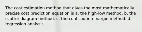 The cost estimation method that gives the most mathematically precise cost prediction equation is a. the high-low method. b. the scatter-diagram method. c. the contribution margin method. d. regression analysis.