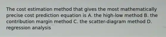 The cost estimation method that gives the most mathematically precise cost prediction equation is A. the high-low method B. the contribution margin method C. the scatter-diagram method D. regression analysis