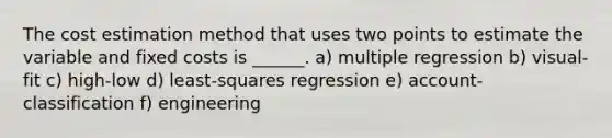 The cost estimation method that uses two points to estimate the variable and fixed costs is ______. a) multiple regression b) visual-fit c) high-low d) least-squares regression e) account-classification f) engineering