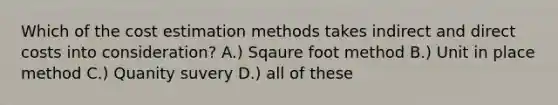 Which of the cost estimation methods takes indirect and direct costs into consideration? A.) Sqaure foot method B.) Unit in place method C.) Quanity suvery D.) all of these