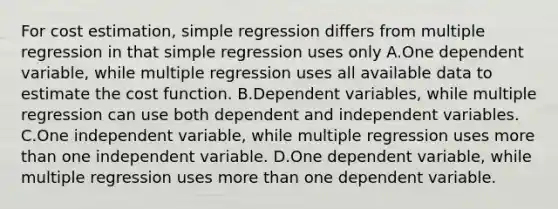 For cost estimation, simple regression differs from multiple regression in that simple regression uses only A.One dependent variable, while multiple regression uses all available data to estimate the cost function. B.Dependent variables, while multiple regression can use both dependent and independent variables. C.One independent variable, while multiple regression uses more than one independent variable. D.One dependent variable, while multiple regression uses more than one dependent variable.