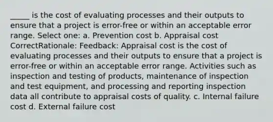 _____ is the cost of evaluating processes and their outputs to ensure that a project is error-free or within an acceptable error range. Select one: a. Prevention cost b. Appraisal cost CorrectRationale: Feedback: Appraisal cost is the cost of evaluating processes and their outputs to ensure that a project is error-free or within an acceptable error range. Activities such as inspection and testing of products, maintenance of inspection and test equipment, and processing and reporting inspection data all contribute to appraisal costs of quality. c. Internal failure cost d. External failure cost