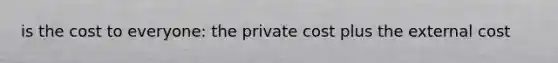 is the cost to everyone: the private cost plus the external cost