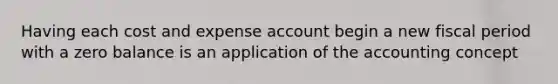 Having each cost and expense account begin a new fiscal period with a zero balance is an application of the accounting concept