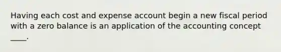 Having each cost and expense account begin a new fiscal period with a zero balance is an application of the accounting concept ____.