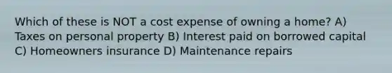 Which of these is NOT a cost expense of owning a home? A) Taxes on personal property B) Interest paid on borrowed capital C) Homeowners insurance D) Maintenance repairs