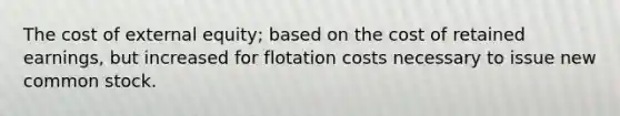 The cost of external equity; based on the cost of retained earnings, but increased for flotation costs necessary to issue new common stock.