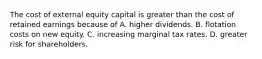 The cost of external equity capital is greater than the cost of retained earnings because of A. higher dividends. B. flotation costs on new equity. C. increasing marginal tax rates. D. greater risk for shareholders.