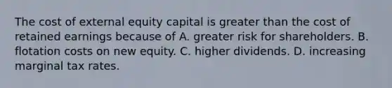 The cost of external equity capital is greater than the cost of retained earnings because of A. greater risk for shareholders. B. flotation costs on new equity. C. higher dividends. D. increasing marginal tax rates.