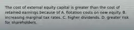 The cost of external equity capital is greater than the cost of retained earnings because of A. flotation costs on new equity. B. increasing marginal tax rates. C. higher dividends. D. greater risk for shareholders.