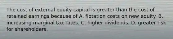 The cost of external equity capital is greater than the cost of retained earnings because of A. flotation costs on new equity. B. increasing marginal tax rates. C. higher dividends. D. greater risk for shareholders.