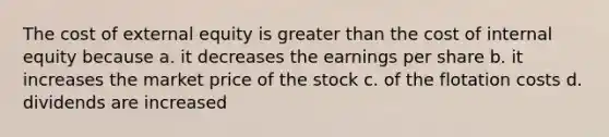 The cost of external equity is greater than the cost of internal equity because a. it decreases the earnings per share b. it increases the market price of the stock c. of the flotation costs d. dividends are increased