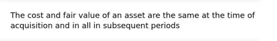 The cost and fair value of an asset are the same at the time of acquisition and in all in subsequent periods