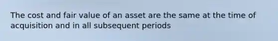 The cost and fair value of an asset are the same at the time of acquisition and in all subsequent periods