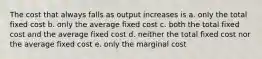 The cost that always falls as output increases is a. only the total fixed cost b. only the average fixed cost c. both the total fixed cost and the average fixed cost d. neither the total fixed cost nor the average fixed cost e. only the marginal cost