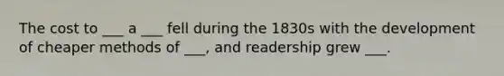 The cost to ___ a ___ fell during the 1830s with the development of cheaper methods of ___, and readership grew ___.