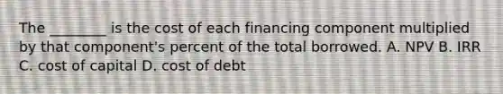 The ________ is the cost of each financing component multiplied by that component's percent of the total borrowed. A. NPV B. IRR C. cost of capital D. cost of debt