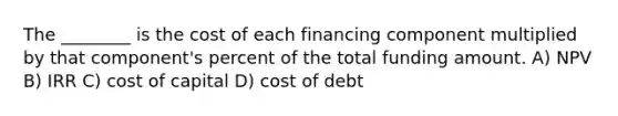 The ________ is the cost of each financing component multiplied by that component's percent of the total funding amount. A) NPV B) IRR C) cost of capital D) cost of debt