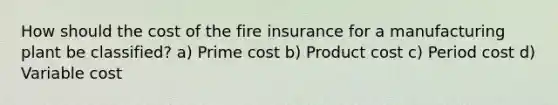 How should the cost of the fire insurance for a manufacturing plant be classified? a) Prime cost b) Product cost c) Period cost d) Variable cost