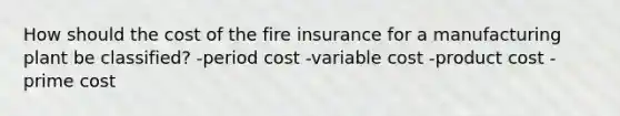 How should the cost of the fire insurance for a manufacturing plant be classified? -period cost -variable cost -product cost -prime cost