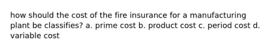 how should the cost of the fire insurance for a manufacturing plant be classifies? a. prime cost b. product cost c. period cost d. variable cost