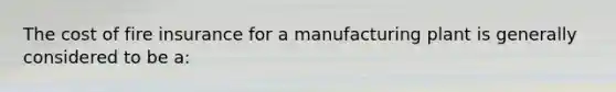 The cost of fire insurance for a manufacturing plant is generally considered to be a: