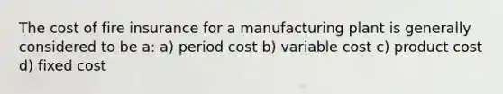 The cost of fire insurance for a manufacturing plant is generally considered to be a: a) period cost b) variable cost c) product cost d) fixed cost