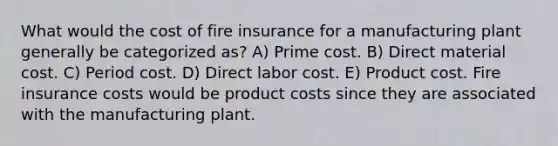 What would the cost of fire insurance for a manufacturing plant generally be categorized as? A) Prime cost. B) Direct material cost. C) Period cost. D) Direct labor cost. E) Product cost. Fire insurance costs would be product costs since they are associated with the manufacturing plant.