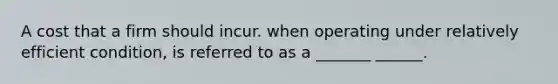 A cost that a firm should incur. when operating under relatively efficient condition, is referred to as a _______ ______.