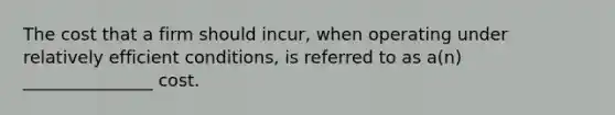 The cost that a firm should incur, when operating under relatively efficient conditions, is referred to as a(n) _______________ cost.