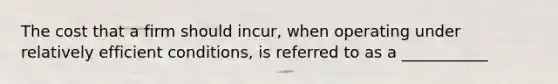 The cost that a firm should incur, when operating under relatively efficient conditions, is referred to as a ___________