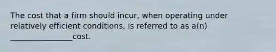 The cost that a firm should incur, when operating under relatively efficient conditions, is referred to as a(n) ________________cost.