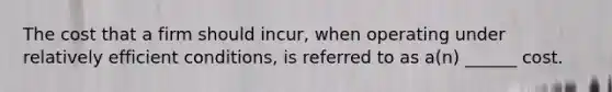 The cost that a firm should incur, when operating under relatively efficient conditions, is referred to as a(n) ______ cost.