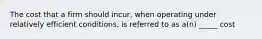 The cost that a firm should incur, when operating under relatively efficient conditions, is referred to as a(n) _____ cost