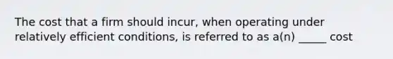 The cost that a firm should incur, when operating under relatively efficient conditions, is referred to as a(n) _____ cost