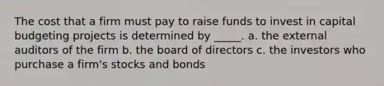 The cost that a firm must pay to raise funds to invest in capital budgeting projects is determined by _____. a. the external auditors of the firm b. the board of directors c. the investors who purchase a firm's stocks and bonds