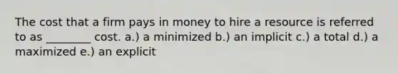 The cost that a firm pays in money to hire a resource is referred to as ________ cost. a.) a minimized b.) an implicit c.) a total d.) a maximized e.) an explicit