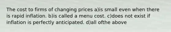 The cost to firms of changing prices a)is small even when there is rapid inflation. b)is called a menu cost. c)does not exist if inflation is perfectly anticipated. d)all ofthe above