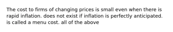 The cost to firms of changing prices is small even when there is rapid inflation. does not exist if inflation is perfectly anticipated. is called a menu cost. all of the above