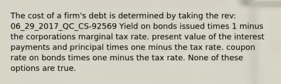 The cost of a firm's debt is determined by taking the rev: 06_29_2017_QC_CS-92569 Yield on bonds issued times 1 minus the corporations marginal tax rate. present value of the interest payments and principal times one minus the tax rate. coupon rate on bonds times one minus the tax rate. None of these options are true.