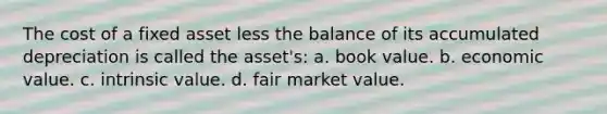 The cost of a fixed asset less the balance of its accumulated depreciation is called the asset's: a. book value. b. economic value. c. intrinsic value. d. fair market value.