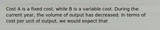 Cost A is a fixed cost, while B is a variable cost. During the current year, the volume of output has decreased. In terms of cost per unit of output, we would expect that