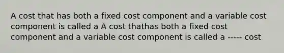 A cost that has both a fixed cost component and a variable cost component is called a A cost thathas both a fixed cost component and a variable cost component is called a ----- cost