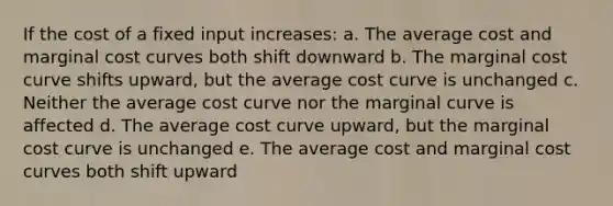 If the cost of a fixed input increases: a. The average cost and marginal cost curves both shift downward b. The marginal cost curve shifts upward, but the average cost curve is unchanged c. Neither the average cost curve nor the marginal curve is affected d. The average cost curve upward, but the marginal cost curve is unchanged e. The average cost and marginal cost curves both shift upward