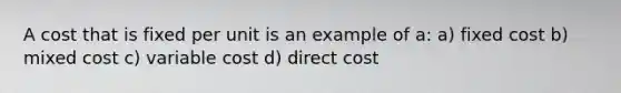 A cost that is fixed per unit is an example of a: a) fixed cost b) mixed cost c) variable cost d) direct cost